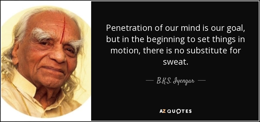 Penetration of our mind is our goal, but in the beginning to set things in motion, there is no substitute for sweat. - B.K.S. Iyengar