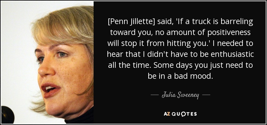 [Penn Jillette] said, 'If a truck is barreling toward you, no amount of positiveness will stop it from hitting you.' I needed to hear that I didn't have to be enthusiastic all the time. Some days you just need to be in a bad mood. - Julia Sweeney