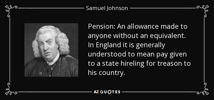 Pension: An allowance made to anyone without an equivalent. In England it is generally understood to mean pay given to a state hireling for treason to his country. - Samuel Johnson