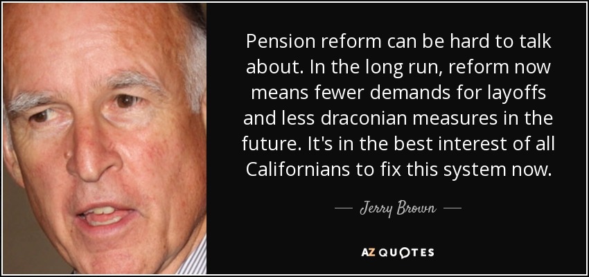 Pension reform can be hard to talk about. In the long run, reform now means fewer demands for layoffs and less draconian measures in the future. It's in the best interest of all Californians to fix this system now. - Jerry Brown