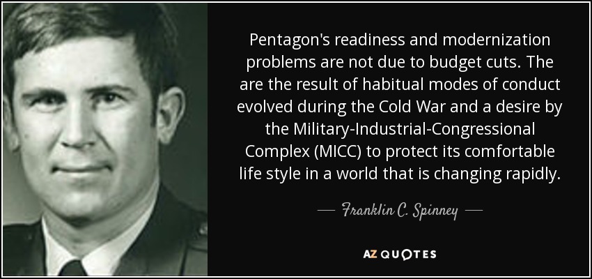 Pentagon's readiness and modernization problems are not due to budget cuts. The are the result of habitual modes of conduct evolved during the Cold War and a desire by the Military-Industrial-Congressional Complex (MICC) to protect its comfortable life style in a world that is changing rapidly. - Franklin C. Spinney