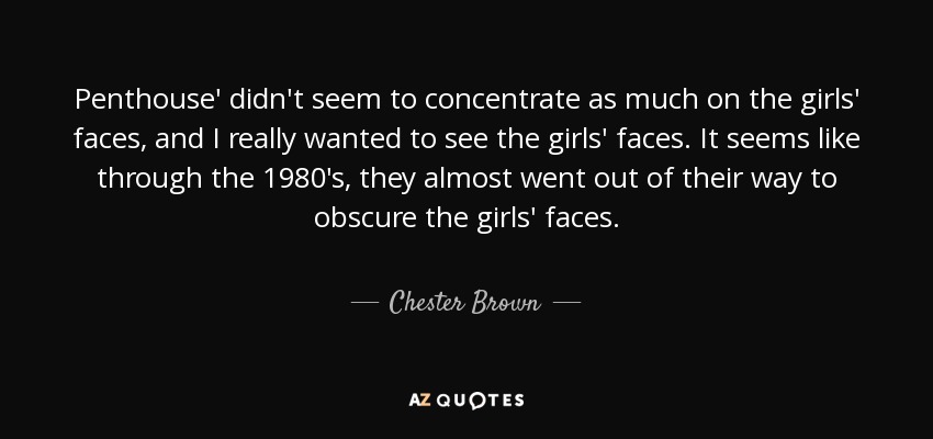 Penthouse' didn't seem to concentrate as much on the girls' faces, and I really wanted to see the girls' faces. It seems like through the 1980's, they almost went out of their way to obscure the girls' faces. - Chester Brown