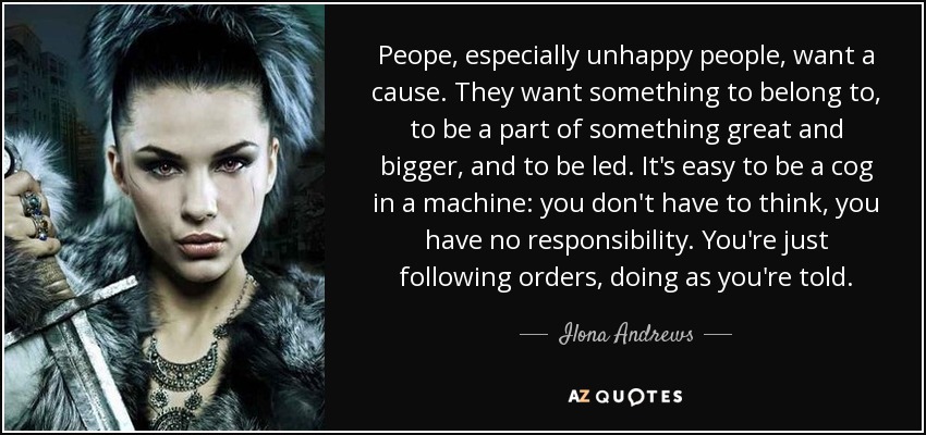 Peope, especially unhappy people, want a cause. They want something to belong to, to be a part of something great and bigger, and to be led. It's easy to be a cog in a machine: you don't have to think, you have no responsibility. You're just following orders, doing as you're told. - Ilona Andrews