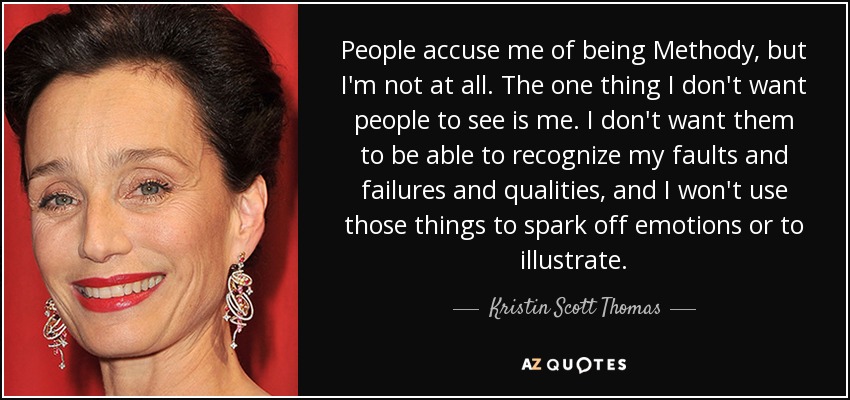 People accuse me of being Methody, but I'm not at all. The one thing I don't want people to see is me. I don't want them to be able to recognize my faults and failures and qualities, and I won't use those things to spark off emotions or to illustrate. - Kristin Scott Thomas