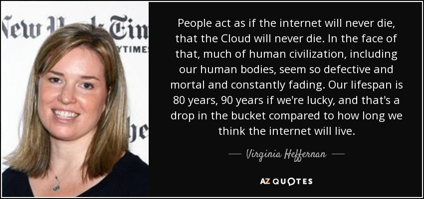 People act as if the internet will never die, that the Cloud will never die. In the face of that, much of human civilization, including our human bodies, seem so defective and mortal and constantly fading. Our lifespan is 80 years, 90 years if we're lucky, and that's a drop in the bucket compared to how long we think the internet will live. - Virginia Heffernan