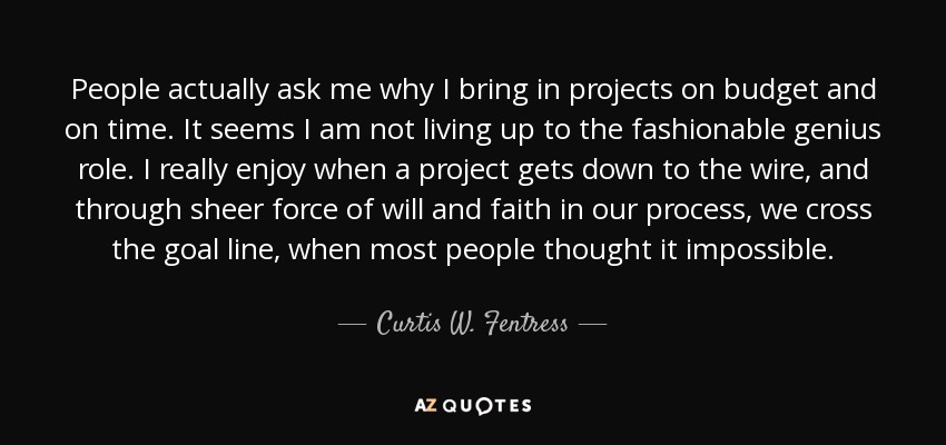 People actually ask me why I bring in projects on budget and on time. It seems I am not living up to the fashionable genius role. I really enjoy when a project gets down to the wire, and through sheer force of will and faith in our process, we cross the goal line, when most people thought it impossible. - Curtis W. Fentress