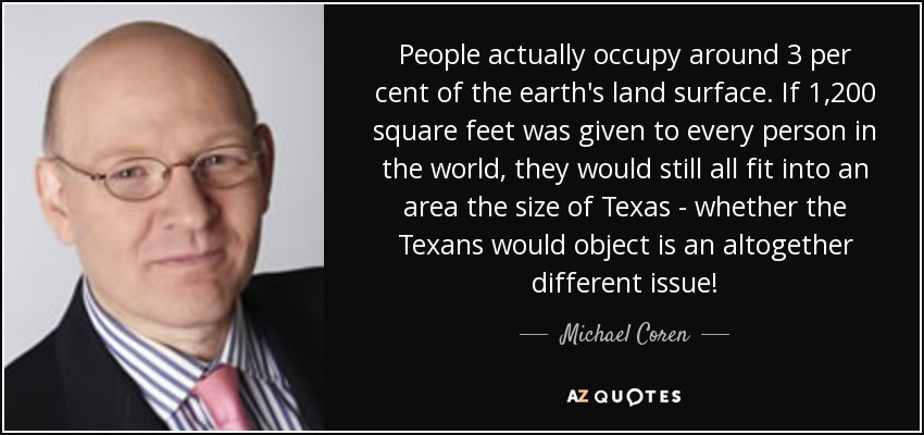 People actually occupy around 3 per cent of the earth's land surface. If 1,200 square feet was given to every person in the world, they would still all fit into an area the size of Texas - whether the Texans would object is an altogether different issue! - Michael Coren