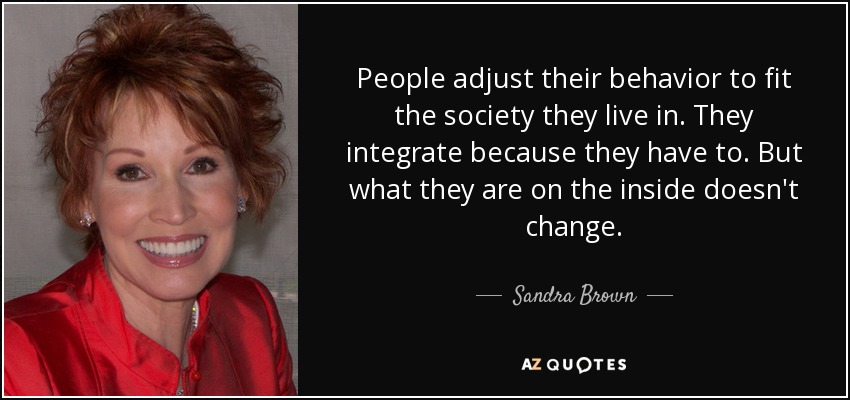 People adjust their behavior to fit the society they live in. They integrate because they have to. But what they are on the inside doesn't change. - Sandra Brown