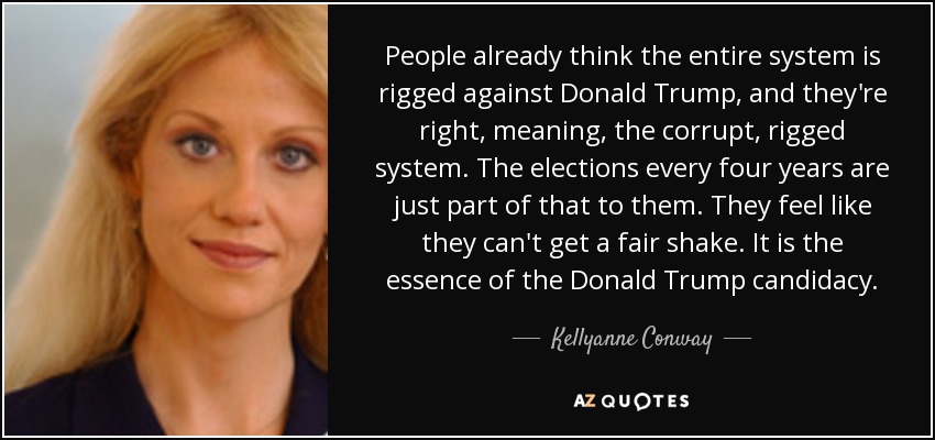 People already think the entire system is rigged against Donald Trump, and they're right, meaning, the corrupt, rigged system. The elections every four years are just part of that to them. They feel like they can't get a fair shake. It is the essence of the Donald Trump candidacy. - Kellyanne Conway