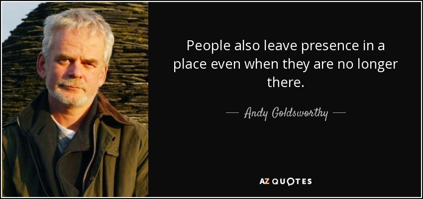People also leave presence in a place even when they are no longer there. - Andy Goldsworthy