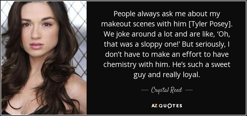 People always ask me about my makeout scenes with him [Tyler Posey]. We joke around a lot and are like, ‘Oh, that was a sloppy one!’ But seriously, I don’t have to make an effort to have chemistry with him. He’s such a sweet guy and really loyal. - Crystal Reed