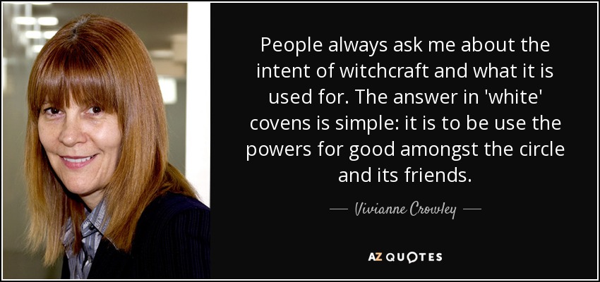 People always ask me about the intent of witchcraft and what it is used for. The answer in 'white' covens is simple: it is to be use the powers for good amongst the circle and its friends. - Vivianne Crowley