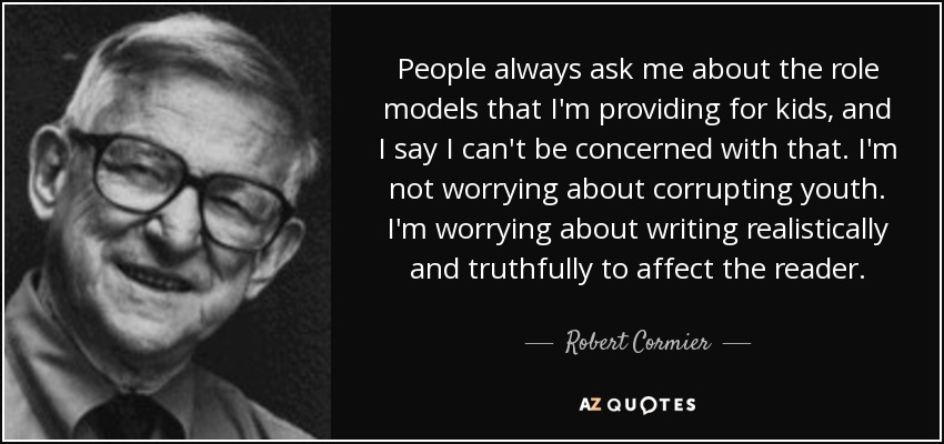 People always ask me about the role models that I'm providing for kids, and I say I can't be concerned with that. I'm not worrying about corrupting youth. I'm worrying about writing realistically and truthfully to affect the reader. - Robert Cormier