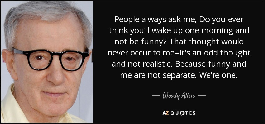 People always ask me, Do you ever think you'll wake up one morning and not be funny? That thought would never occur to me--it's an odd thought and not realistic. Because funny and me are not separate. We're one. - Woody Allen