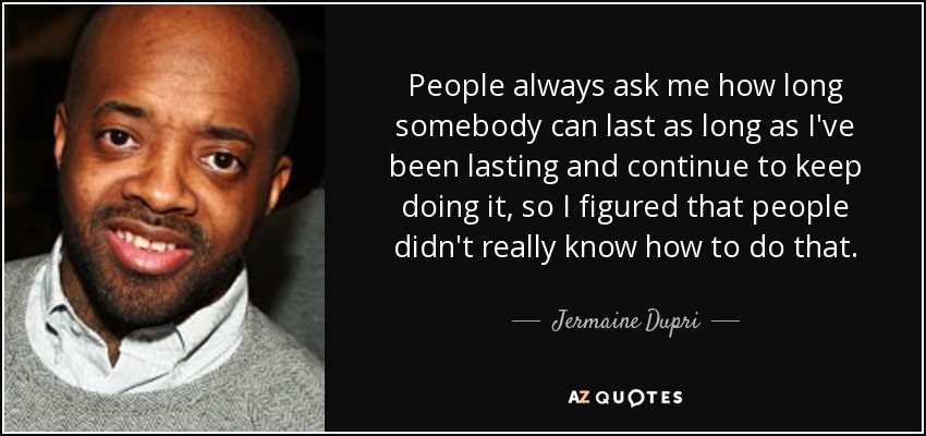 People always ask me how long somebody can last as long as I've been lasting and continue to keep doing it, so I figured that people didn't really know how to do that. - Jermaine Dupri