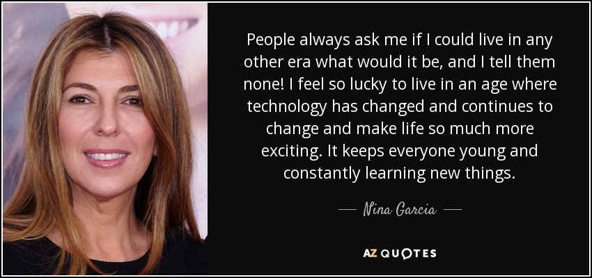 People always ask me if I could live in any other era what would it be, and I tell them none! I feel so lucky to live in an age where technology has changed and continues to change and make life so much more exciting. It keeps everyone young and constantly learning new things. - Nina Garcia