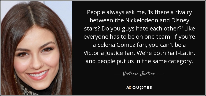 People always ask me, 'Is there a rivalry between the Nickelodeon and Disney stars? Do you guys hate each other?' Like everyone has to be on one team. If you're a Selena Gomez fan, you can't be a Victoria Justice fan. We're both half-Latin, and people put us in the same category. - Victoria Justice