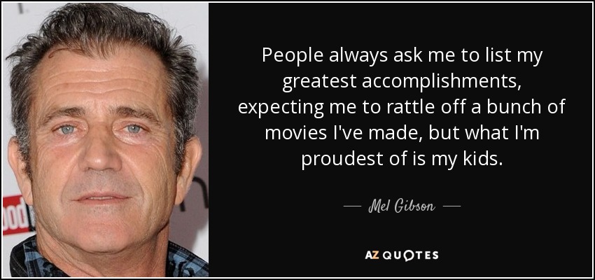 People always ask me to list my greatest accomplishments, expecting me to rattle off a bunch of movies I've made, but what I'm proudest of is my kids. - Mel Gibson