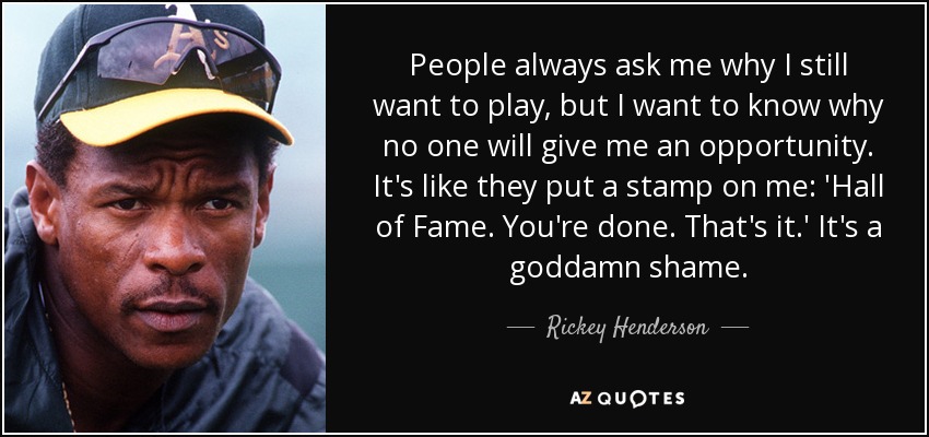 People always ask me why I still want to play, but I want to know why no one will give me an opportunity. It's like they put a stamp on me: 'Hall of Fame. You're done. That's it.' It's a goddamn shame. - Rickey Henderson