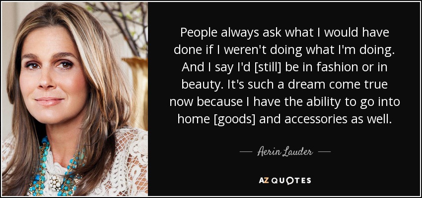 People always ask what I would have done if I weren't doing what I'm doing. And I say I'd [still] be in fashion or in beauty. It's such a dream come true now because I have the ability to go into home [goods] and accessories as well. - Aerin Lauder