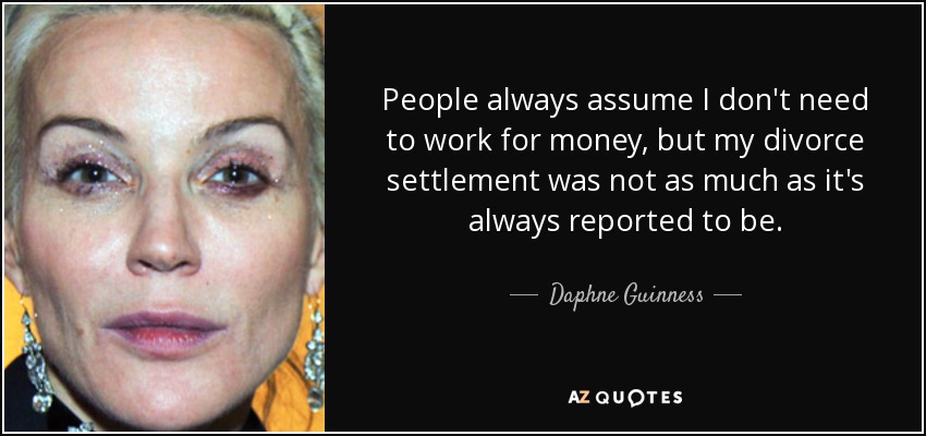 People always assume I don't need to work for money, but my divorce settlement was not as much as it's always reported to be. - Daphne Guinness