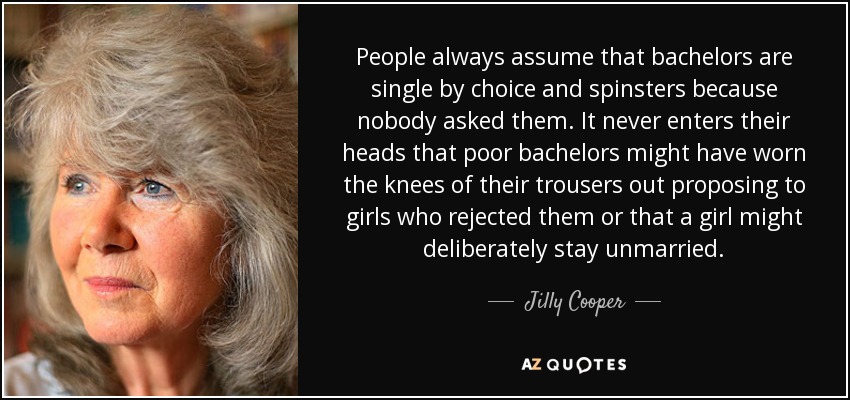 People always assume that bachelors are single by choice and spinsters because nobody asked them. It never enters their heads that poor bachelors might have worn the knees of their trousers out proposing to girls who rejected them or that a girl might deliberately stay unmarried. - Jilly Cooper