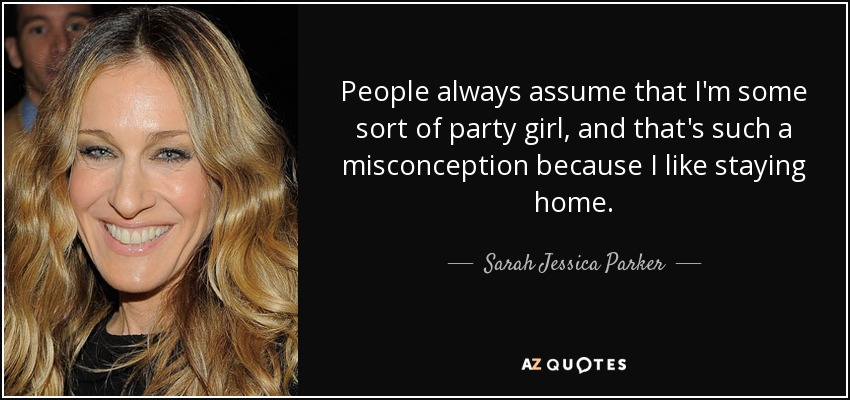 People always assume that I'm some sort of party girl, and that's such a misconception because I like staying home. - Sarah Jessica Parker