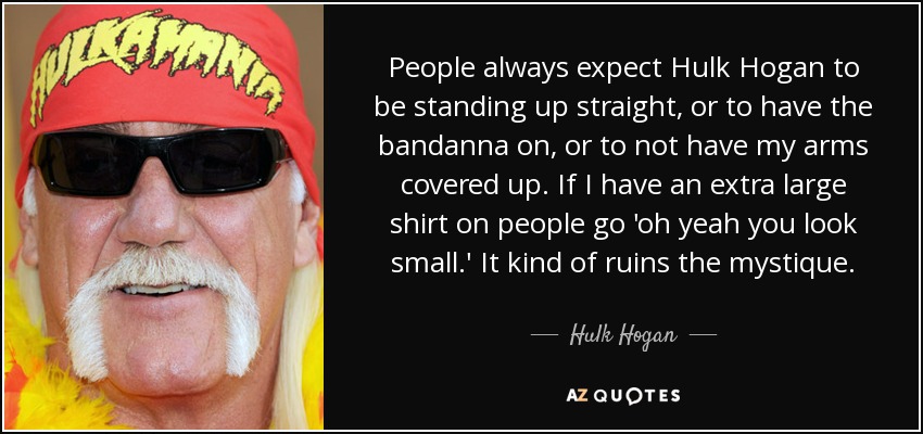 People always expect Hulk Hogan to be standing up straight, or to have the bandanna on, or to not have my arms covered up. If I have an extra large shirt on people go 'oh yeah you look small.' It kind of ruins the mystique. - Hulk Hogan