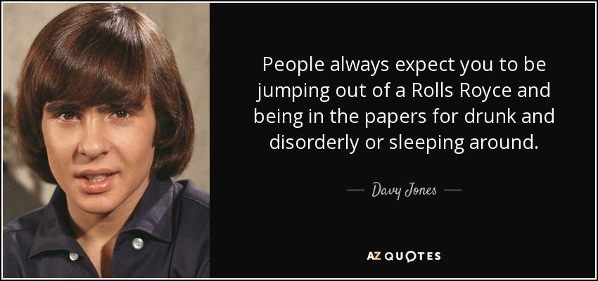 People always expect you to be jumping out of a Rolls Royce and being in the papers for drunk and disorderly or sleeping around. - Davy Jones