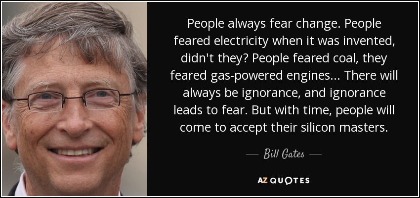 People always fear change. People feared electricity when it was invented, didn't they? People feared coal, they feared gas-powered engines... There will always be ignorance, and ignorance leads to fear. But with time, people will come to accept their silicon masters. - Bill Gates