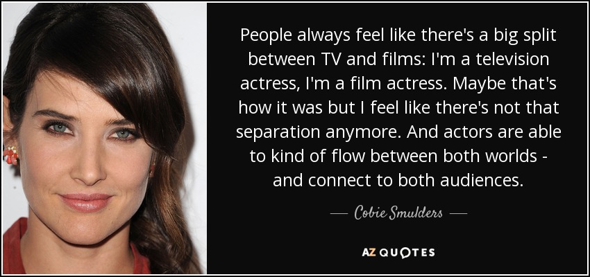 People always feel like there's a big split between TV and films: I'm a television actress, I'm a film actress. Maybe that's how it was but I feel like there's not that separation anymore. And actors are able to kind of flow between both worlds - and connect to both audiences. - Cobie Smulders