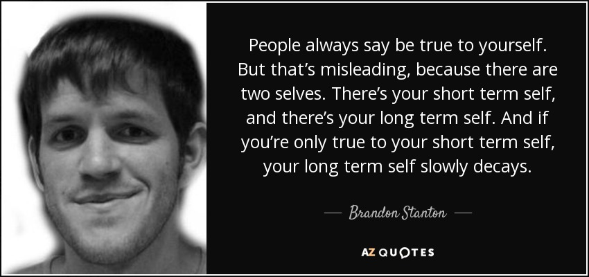 People always say be true to yourself. But that’s misleading, because there are two selves. There’s your short term self, and there’s your long term self. And if you’re only true to your short term self, your long term self slowly decays. - Brandon Stanton