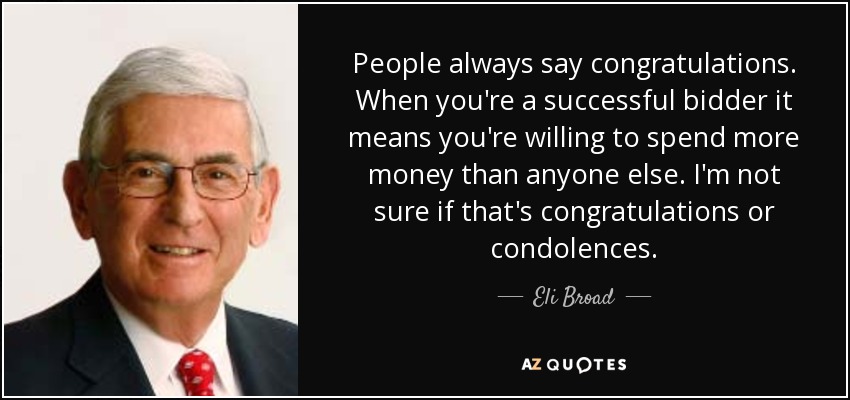 People always say congratulations. When you're a successful bidder it means you're willing to spend more money than anyone else. I'm not sure if that's congratulations or condolences. - Eli Broad