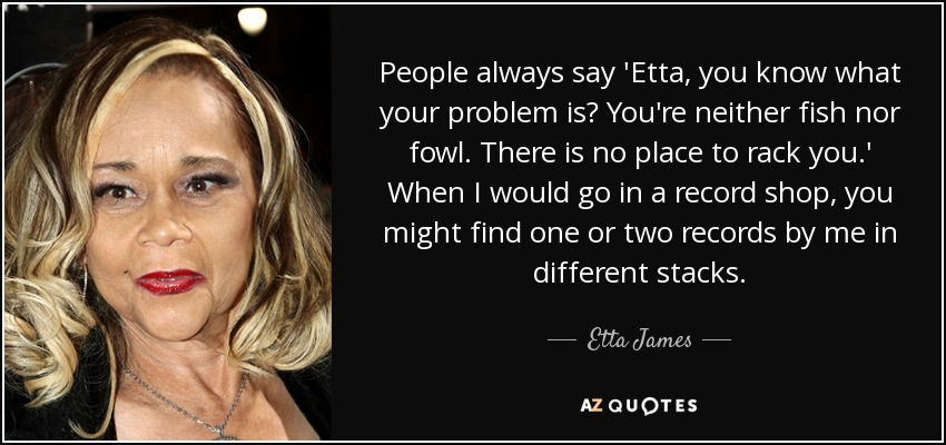 People always say 'Etta, you know what your problem is? You're neither fish nor fowl. There is no place to rack you.' When I would go in a record shop, you might find one or two records by me in different stacks. - Etta James