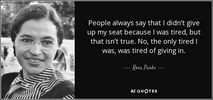 People always say that I didn’t give up my seat because I was tired, but that isn’t true. No, the only tired I was, was tired of giving in. - Rosa Parks
