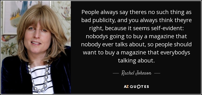 People always say theres no such thing as bad publicity, and you always think theyre right, because it seems self-evident: nobodys going to buy a magazine that nobody ever talks about, so people should want to buy a magazine that everybodys talking about. - Rachel Johnson