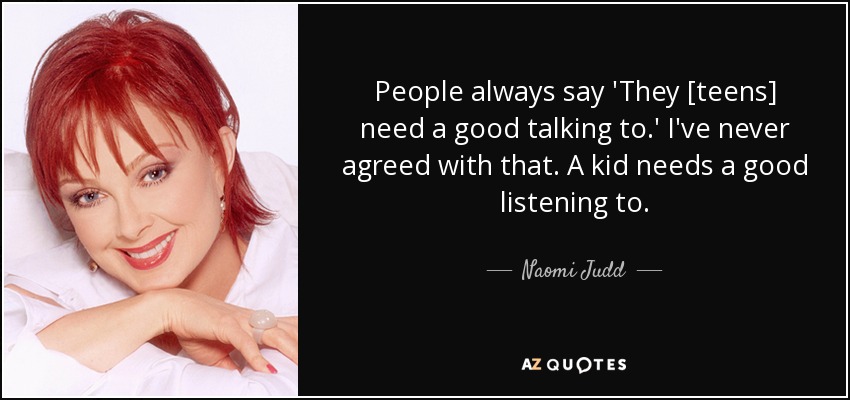 People always say 'They [teens] need a good talking to.' I've never agreed with that. A kid needs a good listening to. - Naomi Judd
