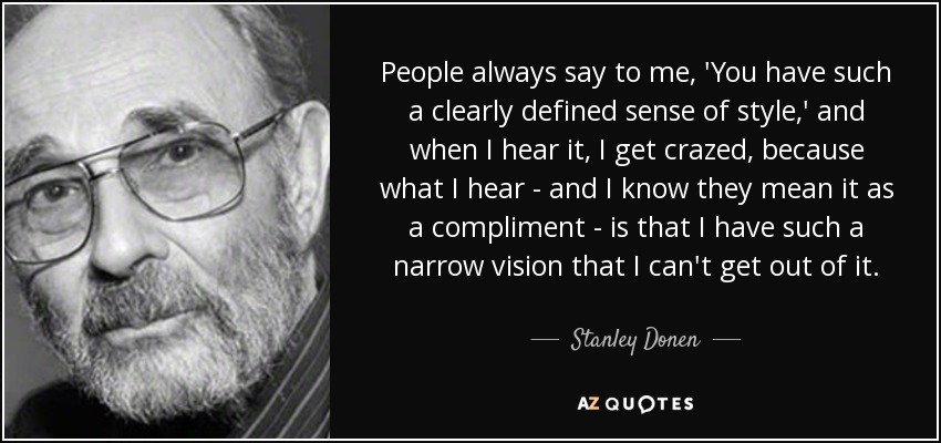 People always say to me, 'You have such a clearly defined sense of style,' and when I hear it, I get crazed, because what I hear - and I know they mean it as a compliment - is that I have such a narrow vision that I can't get out of it. - Stanley Donen