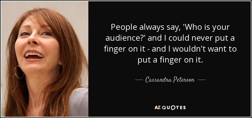 People always say, 'Who is your audience?' and I could never put a finger on it - and I wouldn't want to put a finger on it. - Cassandra Peterson