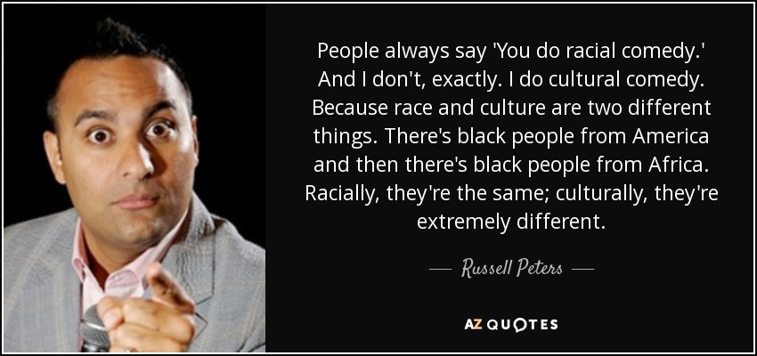 People always say 'You do racial comedy.' And I don't, exactly. I do cultural comedy. Because race and culture are two different things. There's black people from America and then there's black people from Africa. Racially, they're the same; culturally, they're extremely different. - Russell Peters