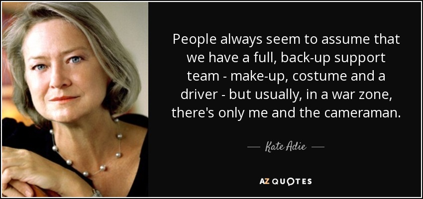 People always seem to assume that we have a full, back-up support team - make-up, costume and a driver - but usually, in a war zone, there's only me and the cameraman. - Kate Adie