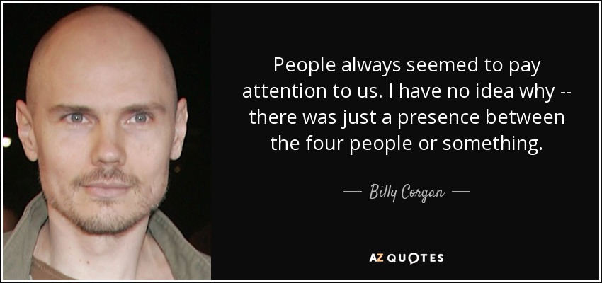 People always seemed to pay attention to us. I have no idea why -- there was just a presence between the four people or something. - Billy Corgan