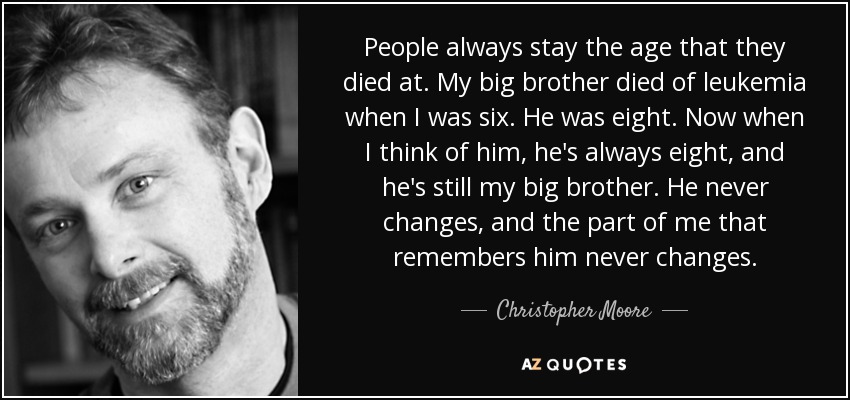 People always stay the age that they died at. My big brother died of leukemia when I was six. He was eight. Now when I think of him, he's always eight, and he's still my big brother. He never changes, and the part of me that remembers him never changes. - Christopher Moore