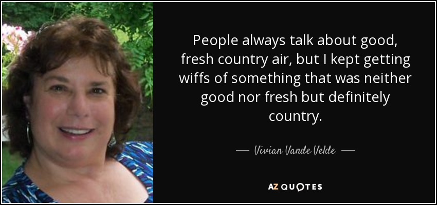 People always talk about good, fresh country air, but I kept getting wiffs of something that was neither good nor fresh but definitely country. - Vivian Vande Velde