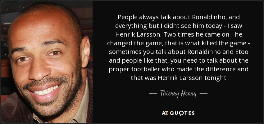 People always talk about Ronaldinho, and everything but I didnt see him today - I saw Henrik Larsson. Two times he came on - he changed the game, that is what killed the game - sometimes you talk about Ronaldinho and Etoo and people like that, you need to talk about the proper footballer who made the difference and that was Henrik Larsson tonight - Thierry Henry