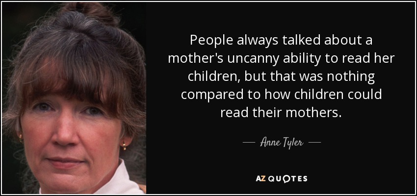 People always talked about a mother's uncanny ability to read her children, but that was nothing compared to how children could read their mothers. - Anne Tyler