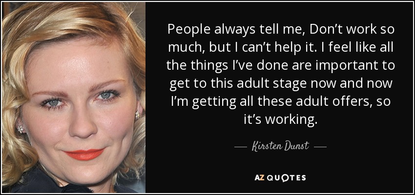 People always tell me, Don’t work so much, but I can’t help it. I feel like all the things I’ve done are important to get to this adult stage now and now I’m getting all these adult offers, so it’s working. - Kirsten Dunst