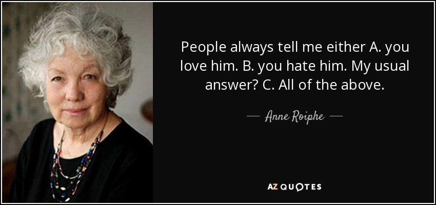 People always tell me either A. you love him. B. you hate him. My usual answer? C. All of the above. - Anne Roiphe