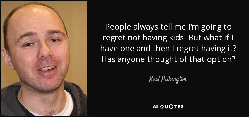 People always tell me I'm going to regret not having kids. But what if I have one and then I regret having it? Has anyone thought of that option? - Karl Pilkington