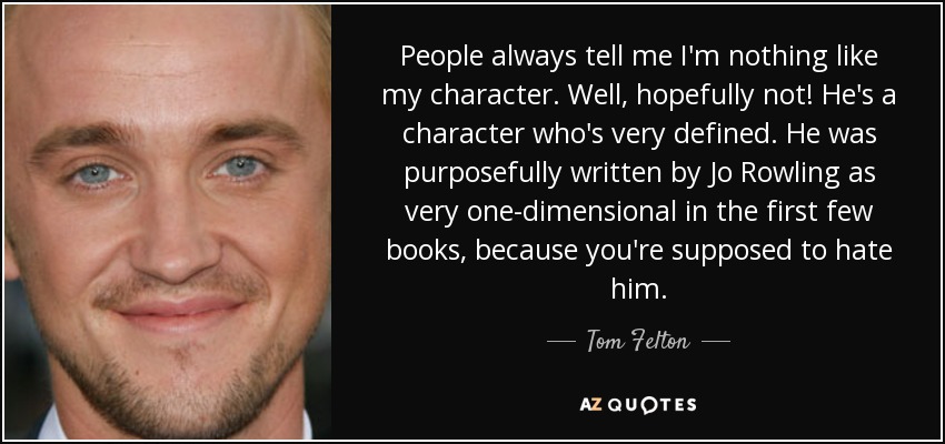 People always tell me I'm nothing like my character. Well, hopefully not! He's a character who's very defined. He was purposefully written by Jo Rowling as very one-dimensional in the first few books, because you're supposed to hate him. - Tom Felton
